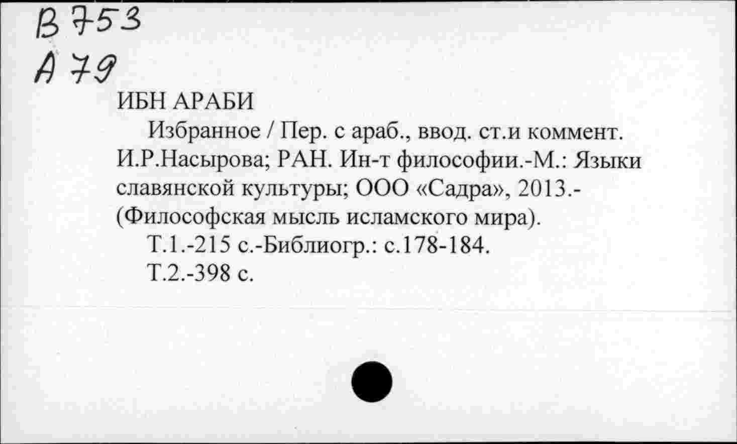 ﻿4
ИБН АРАБИ
Избранное / Пер. с араб., ввод, ст.и коммент.
И.Р.Насырова; РАН. Ин-т философии.-М.: Языки славянской культуры; ООО «Садра», 2013,-(Философская мысль исламского мира).
Т.1.-215 с.-Библиогр.: с. 178-184.
Т.2.-398 с.